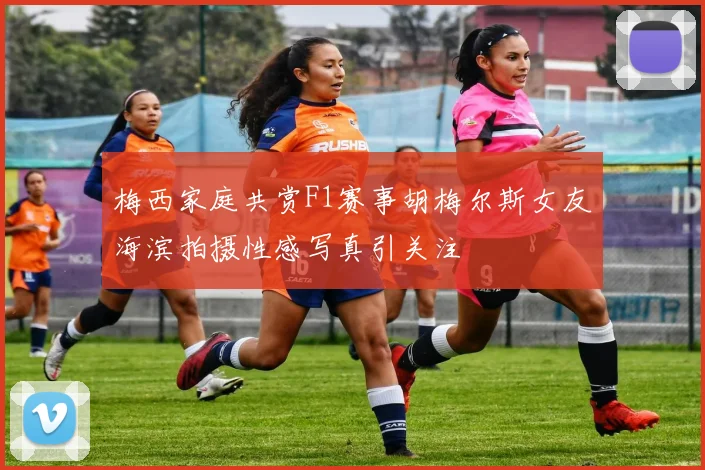 梅西家庭共赏F1赛事胡梅尔斯女友海滨拍摄性感写真引关注