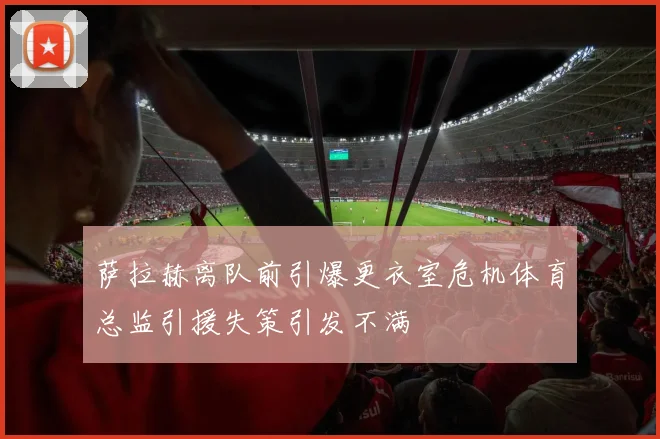 萨拉赫离队前引爆更衣室危机体育总监引援失策引发不满