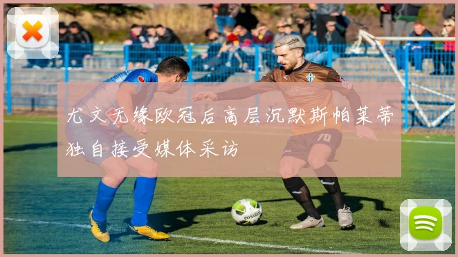 尤文无缘欧冠后高层沉默斯帕莱蒂独自接受媒体采访
