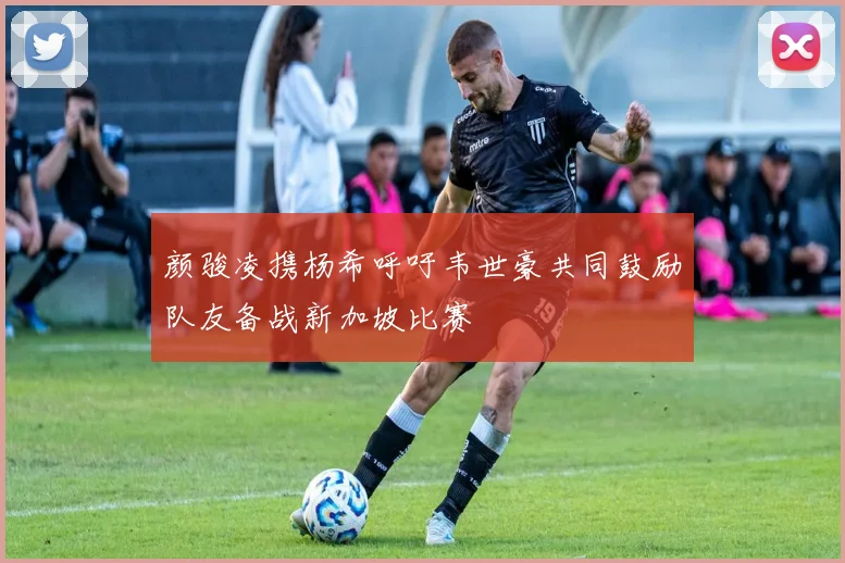 颜骏凌携杨希呼吁韦世豪共同鼓励队友备战新加坡比赛