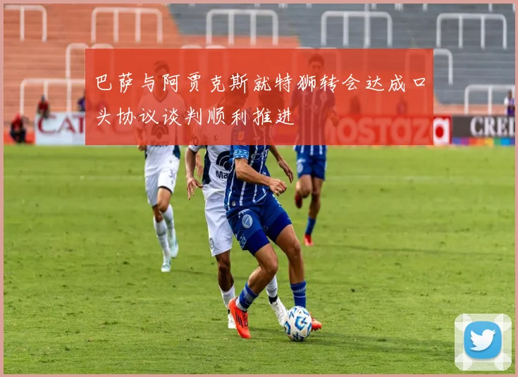 巴萨与阿贾克斯就特狮转会达成口头协议谈判顺利推进