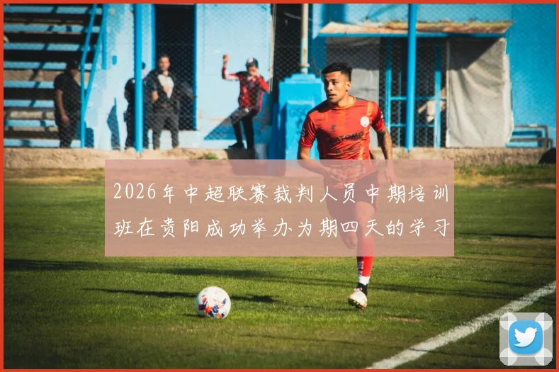 2026年中超联赛裁判人员中期培训班在贵阳成功举办为期四天的学习与交流活动