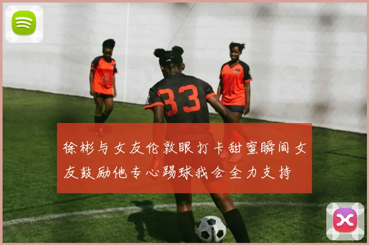 徐彬与女友伦敦眼打卡甜蜜瞬间女友鼓励他专心踢球我会全力支持