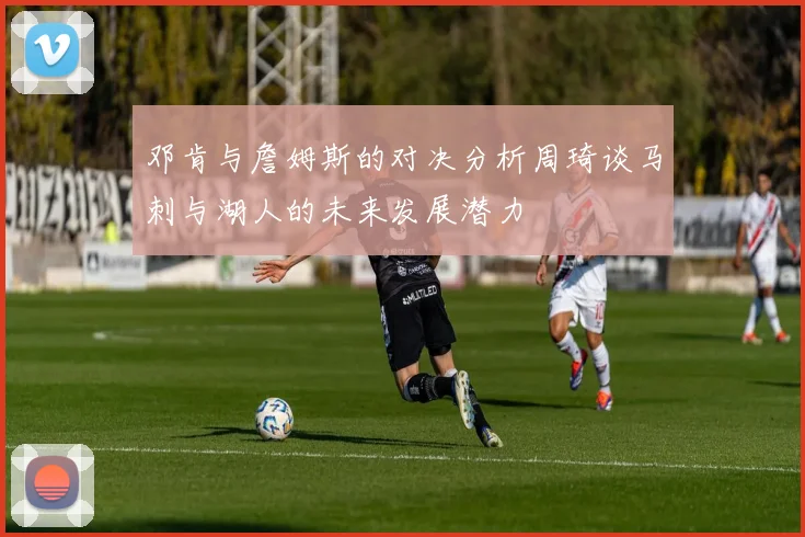 邓肯与詹姆斯的对决分析周琦谈马刺与湖人的未来发展潜力