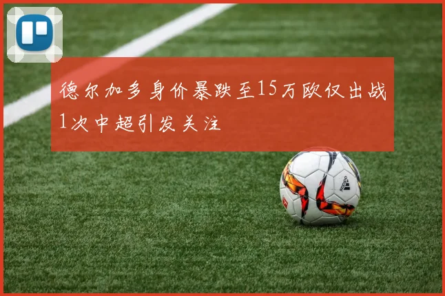 德尔加多身价暴跌至15万欧仅出战1次中超引发关注
