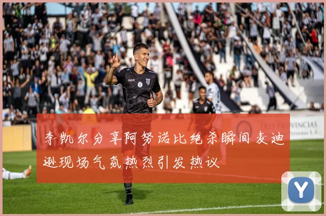 李凯尔分享阿努诺比绝杀瞬间麦迪逊现场气氛热烈引发热议