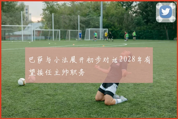 巴萨与小法展开初步对话2028年有望接任主帅职务