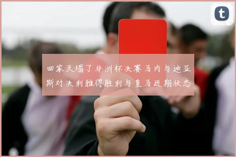 回家天塌了非洲杯决赛马内与迪亚斯对决利雅得胜利与皇马近期状态堪忧
