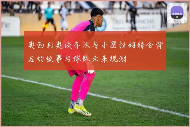 奥西利奥谈齐沃与小图拉姆转会背后的故事与球队未来规划